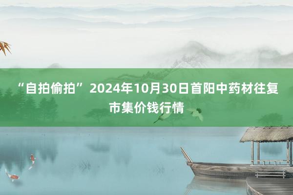 “自拍偷拍” 2024年10月30日首阳中药材往复市集价钱行情