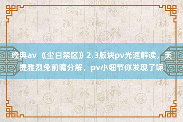 经典av 《尘白禁区》2.3版块pv光速解读，芙提雅烈兔前瞻分解，pv小细节你发现了嘛