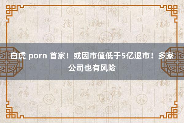 白虎 porn 首家！或因市值低于5亿退市！多家公司也有风险