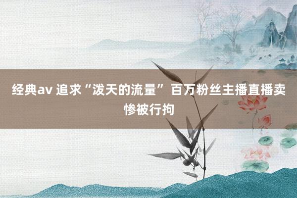 经典av 追求“泼天的流量” 百万粉丝主播直播卖惨被行拘