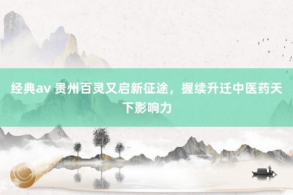 经典av 贵州百灵又启新征途，握续升迁中医药天下影响力