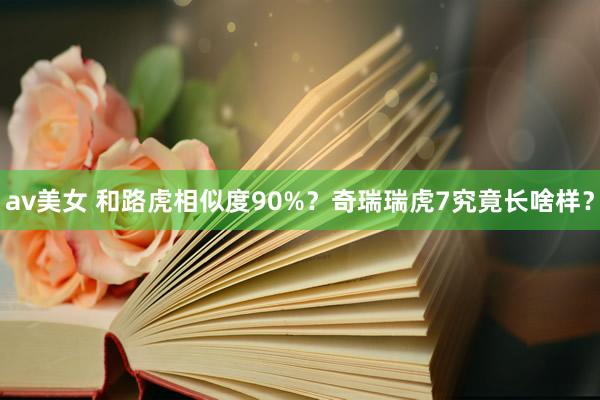 av美女 和路虎相似度90%？奇瑞瑞虎7究竟长啥样？