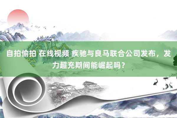 自拍偷拍 在线视频 疾驰与良马联合公司发布,发力超充期间能崛起吗?