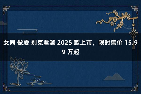 女同 做爱 别克君越 2025 款上市，限时售价 15.99 万起