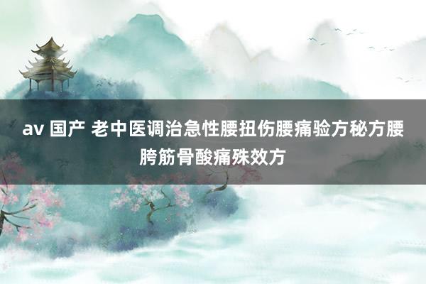 av 国产 老中医调治急性腰扭伤腰痛验方秘方腰胯筋骨酸痛殊效方