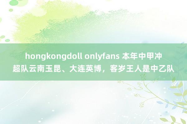 hongkongdoll onlyfans 本年中甲冲超队云南玉昆、大连英博,客岁王人是中乙队