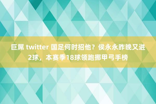 巨屌 twitter 国足何时招他？侯永永昨晚又进2球，本赛季18球领跑挪甲弓手榜