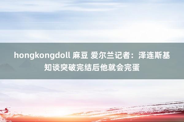 hongkongdoll 麻豆 爱尔兰记者:泽连斯基知谈突破完结后他就会完蛋