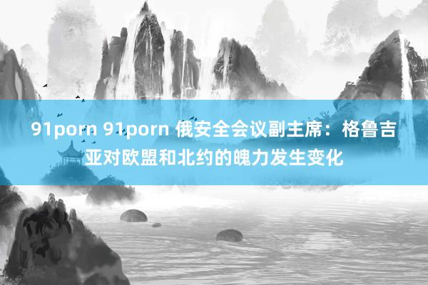 91porn 91porn 俄安全会议副主席：格鲁吉亚对欧盟和北约的魄力发生变化