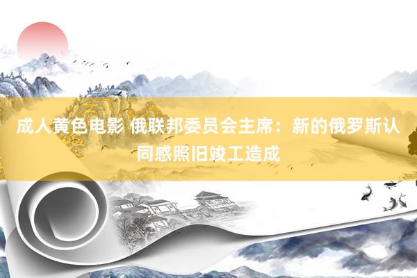 成人黄色电影 俄联邦委员会主席：新的俄罗斯认同感照旧竣工造成