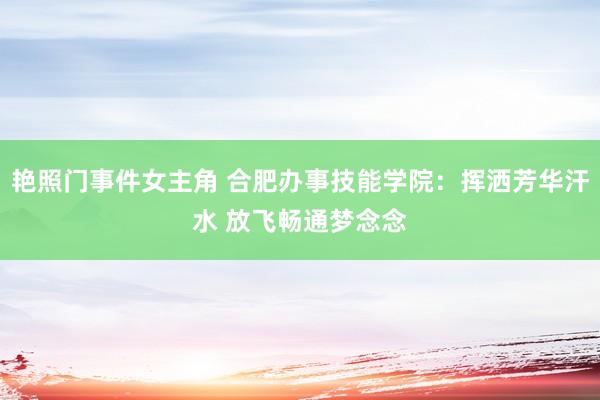 艳照门事件女主角 合肥办事技能学院：挥洒芳华汗水 放飞畅通梦念念