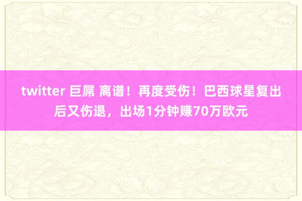 twitter 巨屌 离谱!再度受伤!巴西球星复出后又伤退,出场1分钟赚70万欧元
