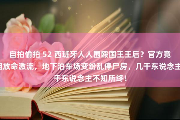 自拍偷拍 52 西班牙人人围殴国王王后？官方竟没预警特粗放命激流，地下泊车场变纷乱停尸房，几千东说念主不知所终！