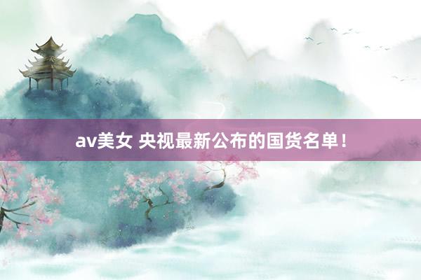 av美女 央视最新公布的国货名单！