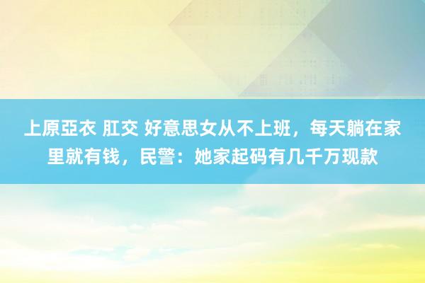 上原亞衣 肛交 好意思女从不上班,每天躺在家里就有钱,民警:她家起码有几千万现款