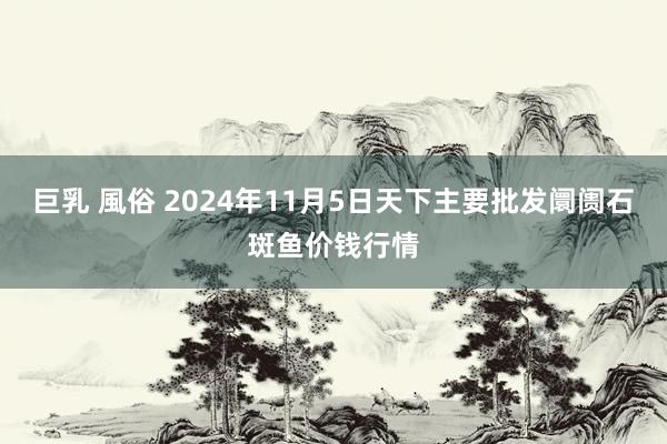 巨乳 風俗 2024年11月5日天下主要批发阛阓石斑鱼价钱行情