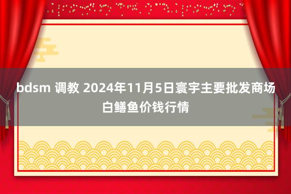 bdsm 调教 2024年11月5日寰宇主要批发商场白鳝鱼价钱行情