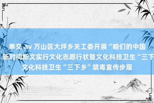 拳交 av 万山区大坪乡关工委开展“咱们的中国梦——文化进万家”新时间斯文实行文化志愿行状暨文化科技卫生“三下乡”禁毒宣传步履