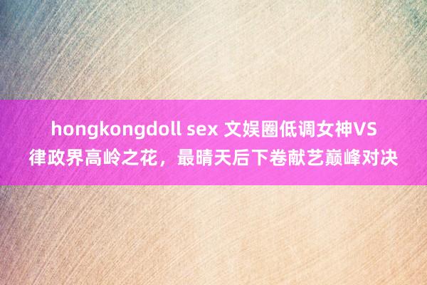 hongkongdoll sex 文娱圈低调女神VS律政界高岭之花，最晴天后下卷献艺巅峰对决