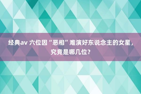 经典av 六位因“恶相”难演好东说念主的女星，究竟是哪几位？