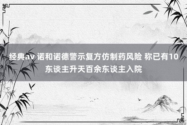 经典av 诺和诺德警示复方仿制药风险 称已有10东谈主升天百余东谈主入院