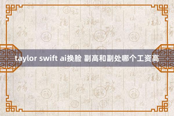 taylor swift ai换脸 副高和副处哪个工资高