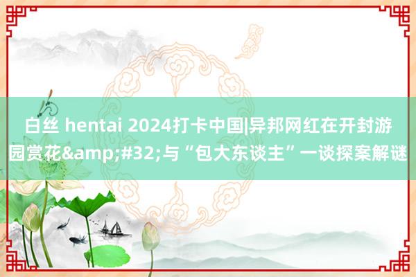 白丝 hentai 2024打卡中国|异邦网红在开封游园赏花&#32;与“包大东谈主”一谈探案解谜