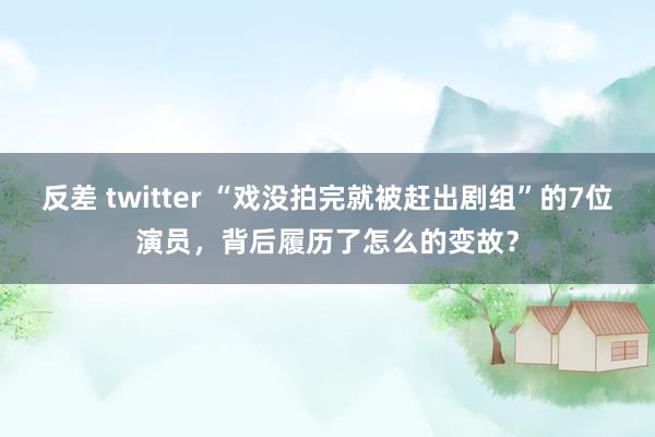 反差 twitter “戏没拍完就被赶出剧组”的7位演员，背后履历了怎么的变故？