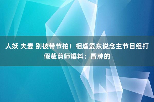 人妖 夫妻 别被带节拍！相逢爱东说念主节目组打假裁剪师爆料：冒牌的