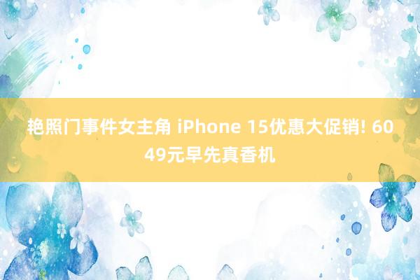 艳照门事件女主角 iPhone 15优惠大促销! 6049元早先真香机