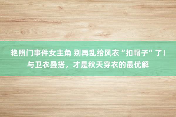 艳照门事件女主角 别再乱给风衣“扣帽子”了！与卫衣叠搭，才是秋天穿衣的最优解