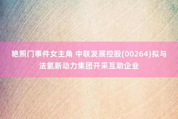 艳照门事件女主角 中联发展控股(00264)拟与法氢新动力集团开采互助企业