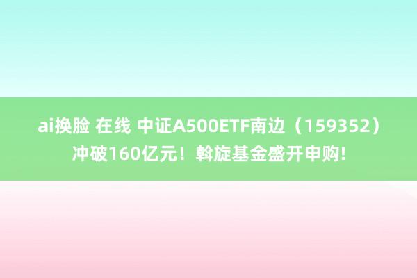 ai换脸 在线 中证A500ETF南边（159352）冲破160亿元！斡旋基金盛开申购!