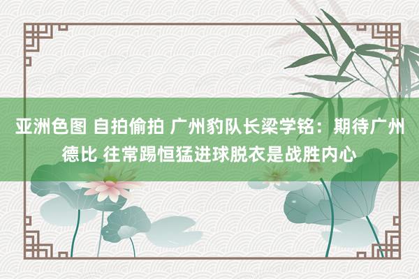 亚洲色图 自拍偷拍 广州豹队长梁学铭：期待广州德比 往常踢恒猛进球脱衣是战胜内心