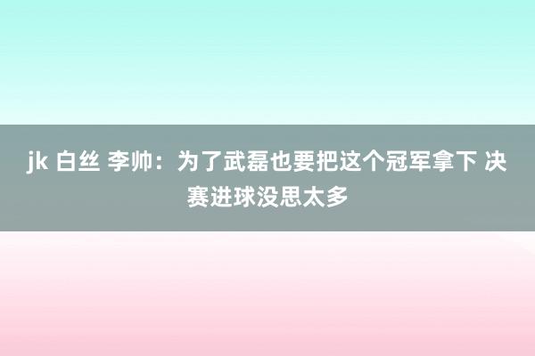 jk 白丝 李帅：为了武磊也要把这个冠军拿下 决赛进球没思太多