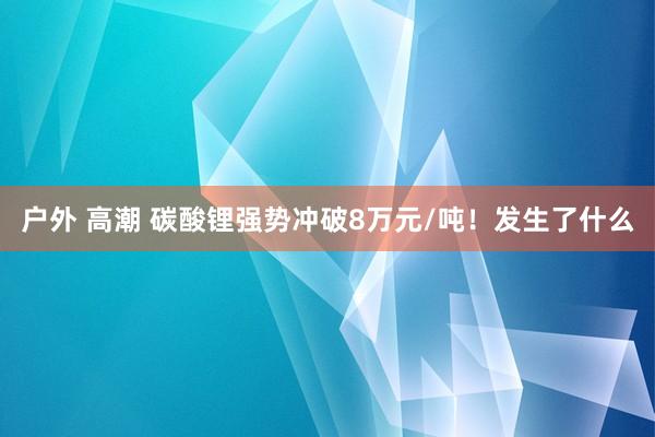 户外 高潮 碳酸锂强势冲破8万元/吨！发生了什么