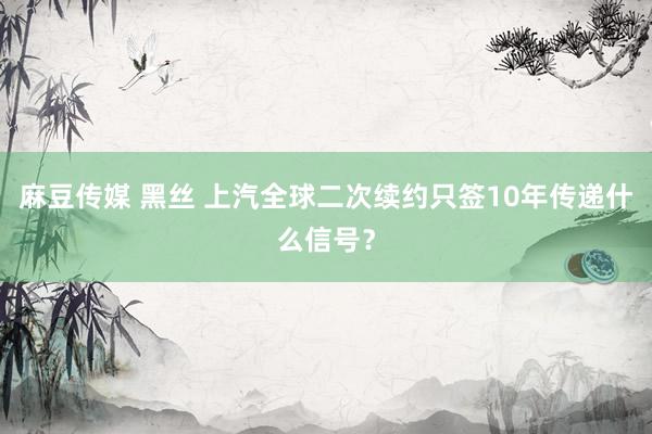 麻豆传媒 黑丝 上汽全球二次续约只签10年传递什么信号？