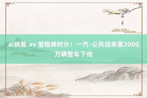 ai换脸 av 里程碑时分！一汽-公共迎来第2000万辆整车下线