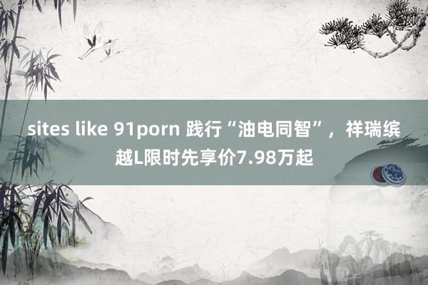 sites like 91porn 践行“油电同智”，祥瑞缤越L限时先享价7.98万起