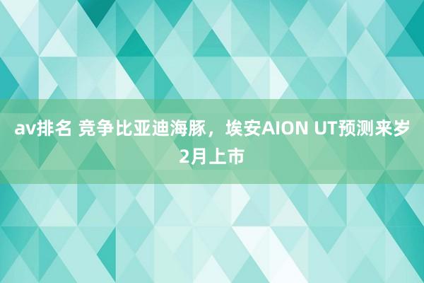 av排名 竞争比亚迪海豚，埃安AION UT预测来岁2月上市