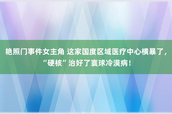 艳照门事件女主角 这家国度区域医疗中心横暴了，“硬核”治好了寰球冷漠病！