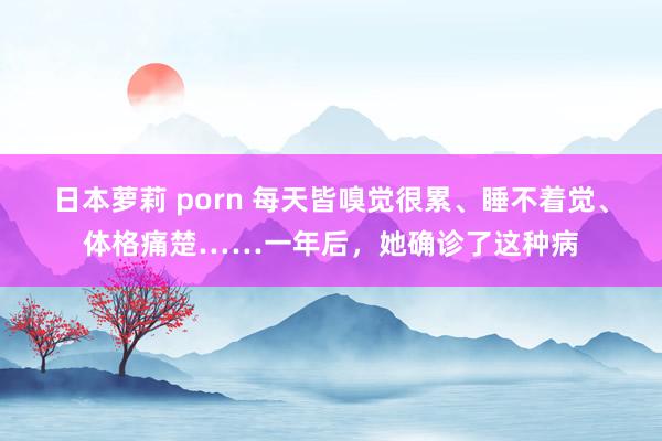 日本萝莉 porn 每天皆嗅觉很累、睡不着觉、体格痛楚……一年后，她确诊了这种病