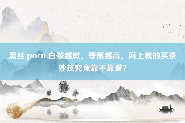 黑丝 porn 白茶越嫩，等第越高，网上教的买茶妙技究竟靠不靠谱？