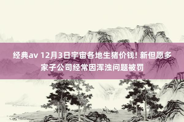 经典av 12月3日宇宙各地生猪价钱! 新但愿多家子公司经常因浑浊问题被罚