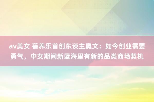 av美女 蓓养乐首创东谈主奥文：如今创业需要勇气，中女期间新蓝海里有新的品类商场契机