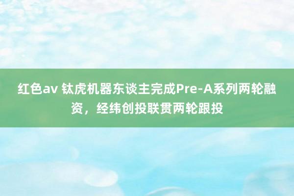 红色av 钛虎机器东谈主完成Pre-A系列两轮融资，经纬创投联贯两轮跟投