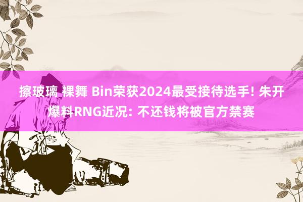 擦玻璃 裸舞 Bin荣获2024最受接待选手! 朱开爆料RNG近况: 不还钱将被官方禁赛