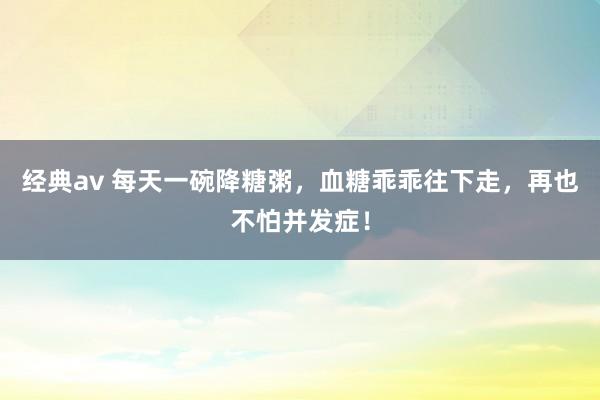 经典av 每天一碗降糖粥，血糖乖乖往下走，再也不怕并发症！