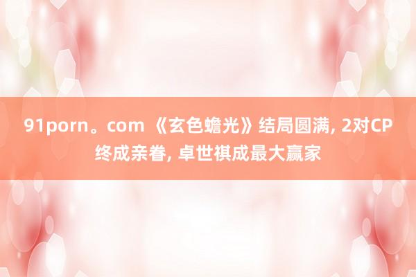 91porn。com 《玄色蟾光》结局圆满, 2对CP终成亲眷, 卓世祺成最大赢家