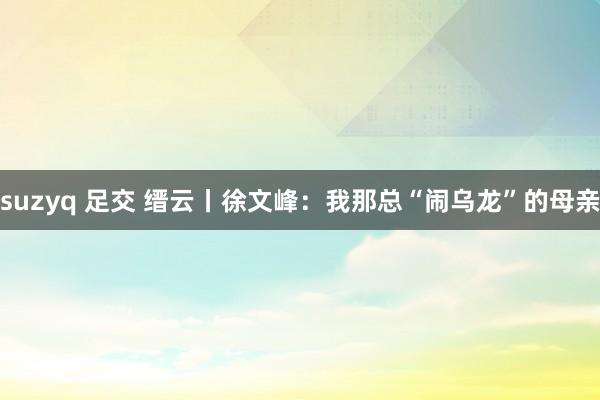 suzyq 足交 缙云丨徐文峰：我那总“闹乌龙”的母亲